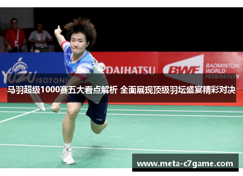 马羽超级1000赛五大看点解析 全面展现顶级羽坛盛宴精彩对决